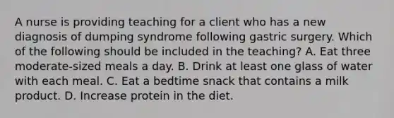 A nurse is providing teaching for a client who has a new diagnosis of dumping syndrome following gastric surgery. Which of the following should be included in the teaching? A. Eat three moderate-sized meals a day. B. Drink at least one glass of water with each meal. C. Eat a bedtime snack that contains a milk product. D. Increase protein in the diet.