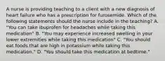 A nurse is providing teaching to a client with a new diagnosis of heart failure who has a prescription for furosemide. Which of the following statements should the nurse include in the teaching? A. "You can take ibuprofen for headaches while taking this medication" B. "You may experience increased swelling in your lower extremities while taking this medication" C. "You should eat foods that are high in potassium while taking this medication." D. "You should take this medication at bedtime."