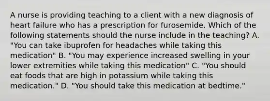 A nurse is providing teaching to a client with a new diagnosis of heart failure who has a prescription for furosemide. Which of the following statements should the nurse include in the teaching? A. "You can take ibuprofen for headaches while taking this medication" B. "You may experience increased swelling in your lower extremities while taking this medication" C. "You should eat foods that are high in potassium while taking this medication." D. "You should take this medication at bedtime."