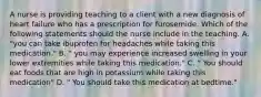 A nurse is providing teaching to a client with a new diagnosis of heart failure who has a prescription for furosemide. Which of the following statements should the nurse include in the teaching. A. "you can take ibuprofen for headaches while taking this medication." B. " you may experience increased swelling in your lower extremities while taking this medication." C. " You should eat foods that are high in potassium while taking this medication" D. " You should take this medication at bedtime."