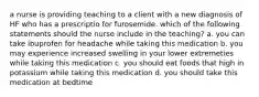 a nurse is providing teaching to a client with a new diagnosis of HF who has a prescriptio for furosemide. which of the following statements should the nurse include in the teaching? a. you can take ibuprofen for headache while taking this medication b. you may experience increased swelling in your lower extremeties while taking this medication c. you should eat foods that high in potassium while taking this medication d. you should take this medication at bedtime