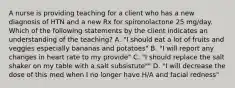 A nurse is providing teaching for a client who has a new diagnosis of HTN and a new Rx for spironolactone 25 mg/day. Which of the following statements by the client indicates an understanding of the teaching? A. "I should eat a lot of fruits and veggies especially bananas and potatoes" B. "I will report any changes in heart rate to my provide" C. "I should replace the salt shaker on my table with a salt subsistute"" D. "I will decrease the dose of this med when I no longer have H/A and facial redness"