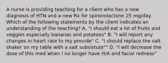 A nurse is providing teaching for a client who has a new diagnosis of HTN and a new Rx for spironolactone 25 mg/day. Which of the following statements by the client indicates an understanding of the teaching? A. "I should eat a lot of fruits and veggies especially bananas and potatoes" B. "I will report any changes in heart rate to my provide" C. "I should replace the salt shaker on my table with a salt subsistute"" D. "I will decrease the dose of this med when I no longer have H/A and facial redness"