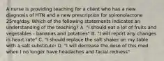 A nurse is providing teaching for a client who has a new diagnosis of HTN and a new prescription for spironolactone 25mg/day. Which of the following statements indicates an understanding of the teaching? A. "I should eat a lot of fruits and vegetables - bananas and potatoes" B. "I will report any changes in heart rate" C. "I should replace the salt shaker on my table with a salt substitute: D. "I will decrease the dose of this med when I no longer have headaches and facial redness"