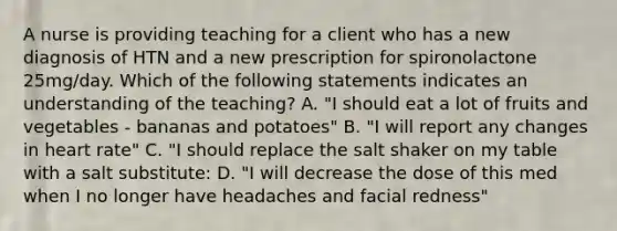 A nurse is providing teaching for a client who has a new diagnosis of HTN and a new prescription for spironolactone 25mg/day. Which of the following statements indicates an understanding of the teaching? A. "I should eat a lot of fruits and vegetables - bananas and potatoes" B. "I will report any changes in heart rate" C. "I should replace the salt shaker on my table with a salt substitute: D. "I will decrease the dose of this med when I no longer have headaches and facial redness"