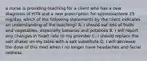 a nurse is providing teaching for a client who has a new diagnosis of HTN and a new prescription for spironolactone 25 mg/day. which of the following statements by the client indicates an understanding of the teaching? A. I should eat lots of fruits and vegetables, especially bananas and potatoes B. I will report any changes in heart rate to my provider C. I should replace the salt shaker on my table with a salt substitute D. I will decrease the dose of this med when I no longer have headaches and facial redness