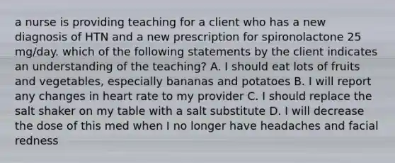 a nurse is providing teaching for a client who has a new diagnosis of HTN and a new prescription for spironolactone 25 mg/day. which of the following statements by the client indicates an understanding of the teaching? A. I should eat lots of fruits and vegetables, especially bananas and potatoes B. I will report any changes in heart rate to my provider C. I should replace the salt shaker on my table with a salt substitute D. I will decrease the dose of this med when I no longer have headaches and facial redness