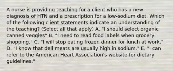 A nurse is providing teaching for a client who has a new diagnosis of HTN and a prescription for a low-sodium diet. Which of the following client statements indicate an understanding of the teaching? (Select all that apply) A. "I should select organic canned veggies" B. "I need to read food labels when grocery shopping." C. "I will stop eating frozen dinner for lunch at work." D. "I know that deli meats are usually high in sodium." E. "I can refer to the American Heart Association's website for dietary guidelines."