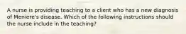 A nurse is providing teaching to a client who has a new diagnosis of Meniere's disease. Which of the following instructions should the nurse include in the teaching?