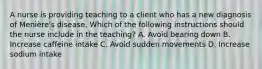 A nurse is providing teaching to a client who has a new diagnosis of Menière's disease. Which of the following instructions should the nurse include in the teaching? A. Avoid bearing down B. Increase caffeine intake C. Avoid sudden movements D. Increase sodium intake