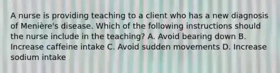 A nurse is providing teaching to a client who has a new diagnosis of Menière's disease. Which of the following instructions should the nurse include in the teaching? A. Avoid bearing down B. Increase caffeine intake C. Avoid sudden movements D. Increase sodium intake