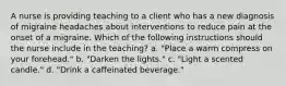 A nurse is providing teaching to a client who has a new diagnosis of migraine headaches about interventions to reduce pain at the onset of a migraine. Which of the following instructions should the nurse include in the teaching? a. "Place a warm compress on your forehead." b. "Darken the lights." c. "Light a scented candle." d. "Drink a caffeinated beverage."