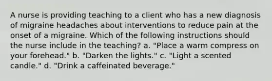 A nurse is providing teaching to a client who has a new diagnosis of migraine headaches about interventions to reduce pain at the onset of a migraine. Which of the following instructions should the nurse include in the teaching? a. "Place a warm compress on your forehead." b. "Darken the lights." c. "Light a scented candle." d. "Drink a caffeinated beverage."