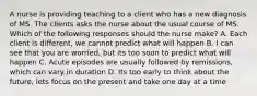 A nurse is providing teaching to a client who has a new diagnosis of MS. The clients asks the nurse about the usual course of MS. Which of the following responses should the nurse make? A. Each client is different, we cannot predict what will happen B. I can see that you are worried, but its too soon to predict what will happen C. Acute episodes are usually followed by remissions, which can vary in duration D. Its too early to think about the future, lets focus on the present and take one day at a time