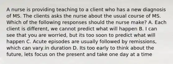 A nurse is providing teaching to a client who has a new diagnosis of MS. The clients asks the nurse about the usual course of MS. Which of the following responses should the nurse make? A. Each client is different, we cannot predict what will happen B. I can see that you are worried, but its too soon to predict what will happen C. Acute episodes are usually followed by remissions, which can vary in duration D. Its too early to think about the future, lets focus on the present and take one day at a time