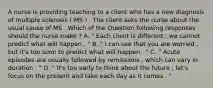 A nurse is providing teaching to a client who has a new diagnosis of multiple sclerosis ( MS ) . The client asks the nurse about the usual cause of MS . Which of the Question following responses should the nurse make ? A. " Each client is different ; we cannot predict what will happen . " B. " I can see that you are worried , but it's too soon to predict what will happen . " C. " Acute episodes are usually followed by remissions , which can vary in duration . " D. " It's too early to think about the future ; let's focus on the present and take each day as it comes . "