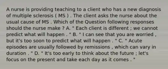 A nurse is providing teaching to a client who has a new diagnosis of multiple sclerosis ( MS ) . The client asks the nurse about the usual cause of MS . Which of the Question following responses should the nurse make ? A. " Each client is different ; we cannot predict what will happen . " B. " I can see that you are worried , but it's too soon to predict what will happen . " C. " Acute episodes are usually followed by remissions , which can vary in duration . " D. " It's too early to think about the future ; let's focus on the present and take each day as it comes . "