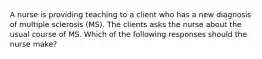 A nurse is providing teaching to a client who has a new diagnosis of multiple sclerosis (MS). The clients asks the nurse about the usual course of MS. Which of the following responses should the nurse make?