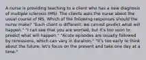 A nurse is providing teaching to a client who has a new diagnosis of multiple sclerosis (MS). The clients asks the nurse about the usual course of MS. Which of the following responses should the nurse make? "Each client is different; we cannot predict what will happen." "I can see that you are worried, but it's too soon to predict what will happen." "Acute episodes are usually followed by remissions, which can vary in duration." "It's too early to think about the future; let's focus on the present and take one day at a time."