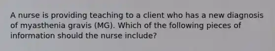 A nurse is providing teaching to a client who has a new diagnosis of myasthenia gravis (MG). Which of the following pieces of information should the nurse include?