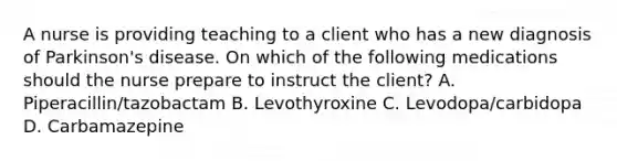 A nurse is providing teaching to a client who has a new diagnosis of Parkinson's disease. On which of the following medications should the nurse prepare to instruct the client? A. Piperacillin/tazobactam B. Levothyroxine C. Levodopa/carbidopa D. Carbamazepine