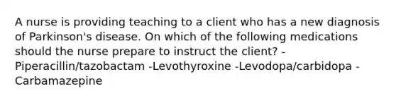 A nurse is providing teaching to a client who has a new diagnosis of Parkinson's disease. On which of the following medications should the nurse prepare to instruct the client? -Piperacillin/tazobactam -Levothyroxine -Levodopa/carbidopa -Carbamazepine