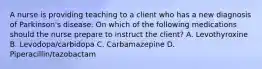 A nurse is providing teaching to a client who has a new diagnosis of Parkinson's disease. On which of the following medications should the nurse prepare to instruct the client? A. Levothyroxine B. Levodopa/carbidopa C. Carbamazepine D. Piperacillin/tazobactam