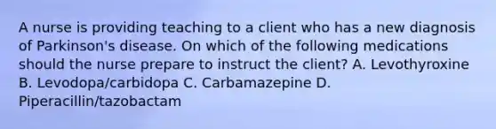 A nurse is providing teaching to a client who has a new diagnosis of Parkinson's disease. On which of the following medications should the nurse prepare to instruct the client? A. Levothyroxine B. Levodopa/carbidopa C. Carbamazepine D. Piperacillin/tazobactam