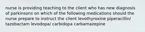 nurse is providing teaching to the client who has new diagnosis of parkinsons on which of the following medications should the nurse prepare to instruct the client levothyroxine piperacillin/ tazobactam levodopa/ carbidopa carbamazepine