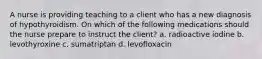A nurse is providing teaching to a client who has a new diagnosis of hypothyroidism. On which of the following medications should the nurse prepare to instruct the client? a. radioactive iodine b. levothyroxine c. sumatriptan d. levofloxacin