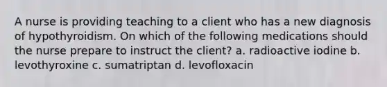 A nurse is providing teaching to a client who has a new diagnosis of hypothyroidism. On which of the following medications should the nurse prepare to instruct the client? a. radioactive iodine b. levothyroxine c. sumatriptan d. levofloxacin