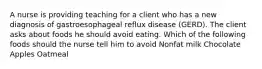 A nurse is providing teaching for a client who has a new diagnosis of gastroesophageal reflux disease (GERD). The client asks about foods he should avoid eating. Which of the following foods should the nurse tell him to avoid Nonfat milk Chocolate Apples Oatmeal