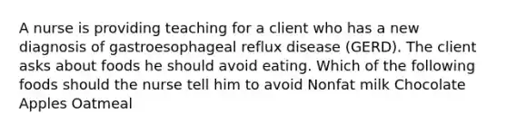 A nurse is providing teaching for a client who has a new diagnosis of gastroesophageal reflux disease (GERD). The client asks about foods he should avoid eating. Which of the following foods should the nurse tell him to avoid Nonfat milk Chocolate Apples Oatmeal