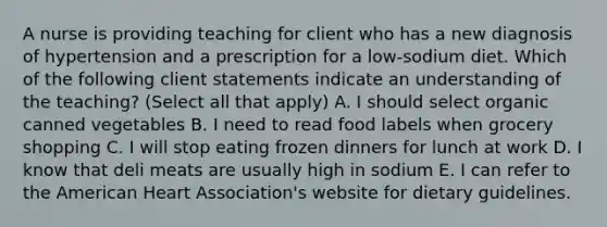 A nurse is providing teaching for client who has a new diagnosis of hypertension and a prescription for a low-sodium diet. Which of the following client statements indicate an understanding of the teaching? (Select all that apply) A. I should select organic canned vegetables B. I need to read food labels when grocery shopping C. I will stop eating frozen dinners for lunch at work D. I know that deli meats are usually high in sodium E. I can refer to the American Heart Association's website for dietary guidelines.