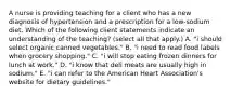 A nurse is providing teaching for a client who has a new diagnosis of hypertension and a prescription for a low‐sodium diet. Which of the following client statements indicate an understanding of the teaching? (select all that apply.) A. "i should select organic canned vegetables." B. "i need to read food labels when grocery shopping." C. "i will stop eating frozen dinners for lunch at work." D. "i know that deli meats are usually high in sodium." E. "i can refer to the American Heart Association's website for dietary guidelines."