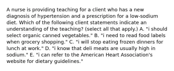 A nurse is providing teaching for a client who has a new diagnosis of hypertension and a prescription for a low‐sodium diet. Which of the following client statements indicate an understanding of the teaching? (select all that apply.) A. "i should select organic canned vegetables." B. "i need to read food labels when grocery shopping." C. "i will stop eating frozen dinners for lunch at work." D. "i know that deli meats are usually high in sodium." E. "i can refer to the American Heart Association's website for dietary guidelines."