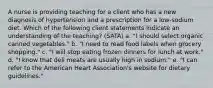 A nurse is providing teaching for a client who has a new diagnosis of hypertension and a prescription for a low-sodium diet. Which of the following client statements indicate an understanding of the teaching? (SATA) a. "I should select organic canned vegetables." b. "I need to read food labels when grocery shopping." c. "I will stop eating frozen dinners for lunch at work." d. "I know that deli meats are usually high in sodium." e. "I can refer to the American Heart Association's website for dietary guidelines."