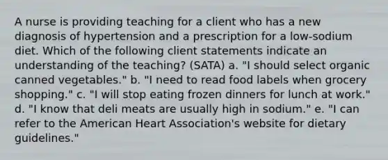 A nurse is providing teaching for a client who has a new diagnosis of hypertension and a prescription for a low-sodium diet. Which of the following client statements indicate an understanding of the teaching? (SATA) a. "I should select organic canned vegetables." b. "I need to read food labels when grocery shopping." c. "I will stop eating frozen dinners for lunch at work." d. "I know that deli meats are usually high in sodium." e. "I can refer to the American Heart Association's website for dietary guidelines."