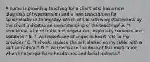 A nurse is providing teaching for a client who has a new diagnosis of hypertension and a new prescription for spironolactone 25 mg/day. Which of the following statements by the client indicates an understanding of the teaching? A. "I should eat a lot of fruits and vegetables, especially bananas and potatoes." B. "I will report any changes in heart rate to my provider." C. "I should replace the salt shaker on my table with a salt substitute." D. "I will decrease the dose of this medication when I no longer have headaches and facial redness."