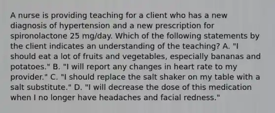 A nurse is providing teaching for a client who has a new diagnosis of hypertension and a new prescription for spironolactone 25 mg/day. Which of the following statements by the client indicates an understanding of the teaching? A. "I should eat a lot of fruits and vegetables, especially bananas and potatoes." B. "I will report any changes in heart rate to my provider." C. "I should replace the salt shaker on my table with a salt substitute." D. "I will decrease the dose of this medication when I no longer have headaches and facial redness."