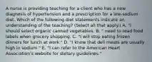 A nurse is providing teaching for a client who has a new diagnosis of hypertension and a prescription for a low-sodium diet. Which of the following diet statements indicate an understanding of the teaching? (Select all that apply.) A. "I should select organic canned vegetables. B. " need to read food labels when grocery shopping. C. "I will stop eating frozen dinners for lunch at work." D. "I know that deli meats are usually high in sodium." E. "I can refer to the American Heart Association's website for dietary guidelines."