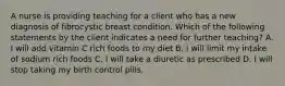 A nurse is providing teaching for a client who has a new diagnosis of fibrocystic breast condition. Which of the following statements by the client indicates a need for further teaching? A. I will add vitamin C rich foods to my diet B. I will limit my intake of sodium rich foods C. I will take a diuretic as prescribed D. I will stop taking my birth control pills.