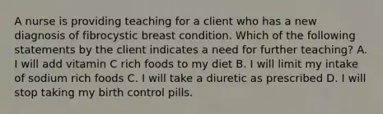 A nurse is providing teaching for a client who has a new diagnosis of fibrocystic breast condition. Which of the following statements by the client indicates a need for further teaching? A. I will add vitamin C rich foods to my diet B. I will limit my intake of sodium rich foods C. I will take a diuretic as prescribed D. I will stop taking my birth control pills.