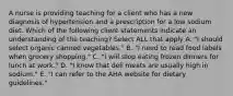 A nurse is providing teaching for a client who has a new diagnosis of hypertension and a prescription for a low sodium diet. Which of the following client statements indicate an understanding of the teaching? Select ALL that apply A. "I should select organic canned vegetables." B. "I need to read food labels when grocery shopping." C. "I will stop eating frozen dinners for lunch at work." D. "I know that deli meats are usually high in sodium." E. "I can refer to the AHA website for dietary guidelines."