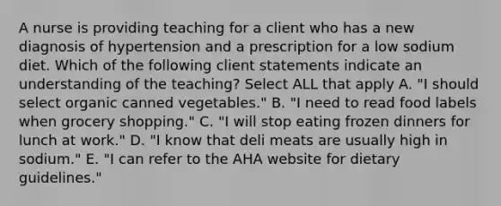 A nurse is providing teaching for a client who has a new diagnosis of hypertension and a prescription for a low sodium diet. Which of the following client statements indicate an understanding of the teaching? Select ALL that apply A. "I should select organic canned vegetables." B. "I need to read food labels when grocery shopping." C. "I will stop eating frozen dinners for lunch at work." D. "I know that deli meats are usually high in sodium." E. "I can refer to the AHA website for dietary guidelines."