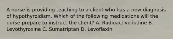 A nurse is providing teaching to a client who has a new diagnosis of hypothyroidism. Which of the following medications will the nurse prepare to instruct the client? A. Radioactive iodine B. Levothyroxine C. Sumatriptan D. Levoflaxin