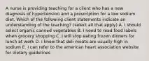 A nurse is providing teaching for a client who has a new diagnosis of hypertension and a prescription for a low sodium diet. Which of the following client statements indicate an understanding of the teaching? (select all that apply) A. I should select organic canned vegetables B. I need to read food labels when grocery shopping C. I will stop eating frozen dinners for lunch at work D. I know that deli meats are usually high in sodium E. I can refer to the american heart association website for dietary guidelines