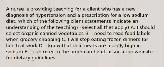 A nurse is providing teaching for a client who has a new diagnosis of hypertension and a prescription for a low sodium diet. Which of the following client statements indicate an understanding of the teaching? (select all that apply) A. I should select organic canned vegetables B. I need to read food labels when grocery shopping C. I will stop eating frozen dinners for lunch at work D. I know that deli meats are usually high in sodium E. I can refer to the american heart association website for dietary guidelines