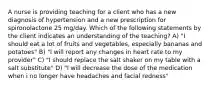 A nurse is providing teaching for a client who has a new diagnosis of hypertension and a new prescription for spironolactone 25 mg/day. Which of the following statements by the client indicates an understanding of the teaching? A) "I should eat a lot of fruits and vegetables, especially bananas and potatoes" B) "I will report any changes in heart rate to my provider" C) "I should replace the salt shaker on my table with a salt substitute" D) "I will decrease the dose of the medication when i no longer have headaches and facial redness"