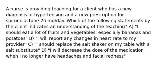 A nurse is providing teaching for a client who has a new diagnosis of hypertension and a new prescription for spironolactone 25 mg/day. Which of the following statements by the client indicates an understanding of the teaching? A) "I should eat a lot of fruits and vegetables, especially bananas and potatoes" B) "I will report any changes in heart rate to my provider" C) "I should replace the salt shaker on my table with a salt substitute" D) "I will decrease the dose of the medication when i no longer have headaches and facial redness"